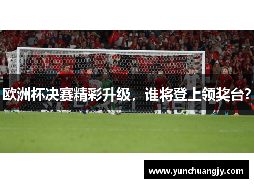 欧洲杯决赛精彩升级，谁将登上领奖台？