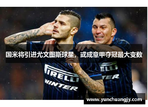 国米将引进尤文图斯球星，或成意甲夺冠最大变数